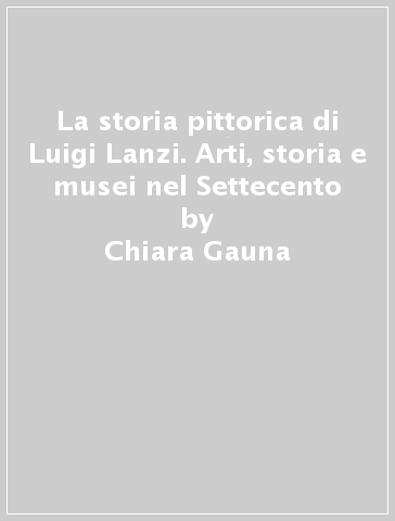 La storia pittorica di Luigi Lanzi. Arti, storia e musei nel Settecento - Chiara Gauna