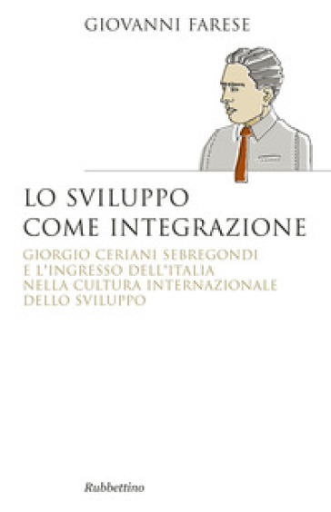 Lo sviluppo come integrazione. Giorgio Ceriani Sebregondi  e l'ingresso dell'Italia  nella cultura internazionale dello sviluppo - Giovanni Farese