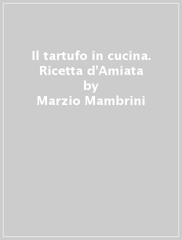 Il tartufo in cucina. Ricetta d'Amiata - Marzio Mambrini - Maurizio Mambrini