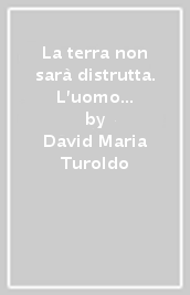 La terra non sarà distrutta. L uomo inedito la salverà