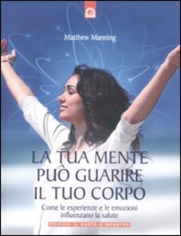 La tua mente può guarire il tuo corpo. Come le esperienze e le emozioni influenzano la salute - Matthew Manning