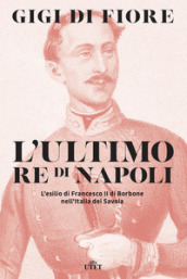 L ultimo re di Napoli. L esilio di Francesco II di Borbone nell Italia dei Savoia