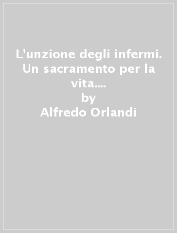 L'unzione degli infermi. Un sacramento per la vita. Il pensiero di un medico - Alfredo Orlandi