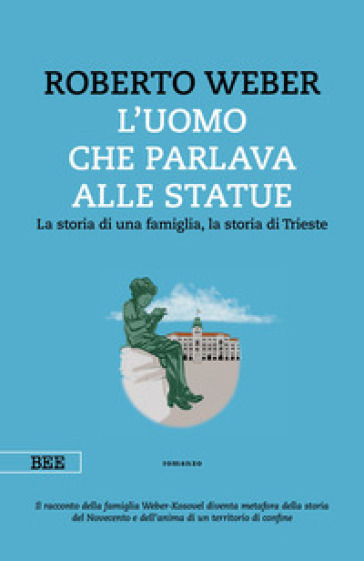 L'uomo che parlava alle statue. La storia di una famiglia, la storia di Trieste - Roberto Weber