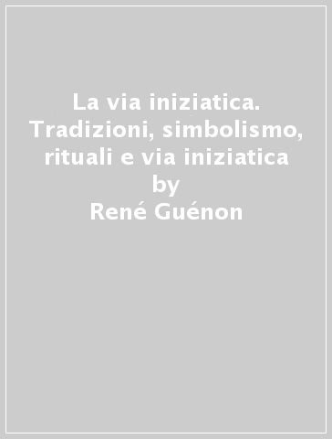 La via iniziatica. Tradizioni, simbolismo, rituali e via iniziatica - René Guénon