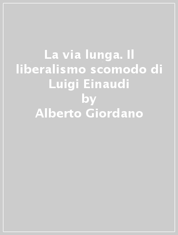 La via lunga. Il liberalismo scomodo di Luigi Einaudi - Alberto Giordano